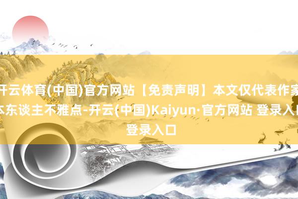 开云体育(中国)官方网站【免责声明】本文仅代表作家本东谈主不雅点-开云(中国)Kaiyun·官方网站 登录入口