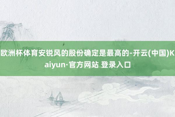 欧洲杯体育安锐风的股份确定是最高的-开云(中国)Kaiyun·官方网站 登录入口