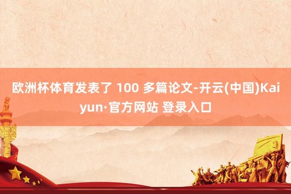 欧洲杯体育发表了 100 多篇论文-开云(中国)Kaiyun·官方网站 登录入口