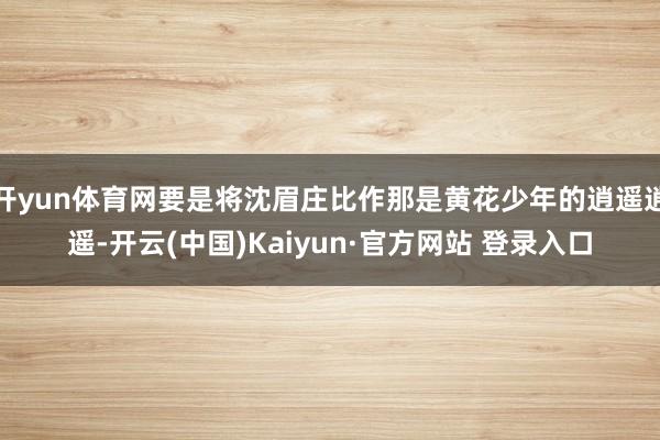 开yun体育网要是将沈眉庄比作那是黄花少年的逍遥逍遥-开云(中国)Kaiyun·官方网站 登录入口