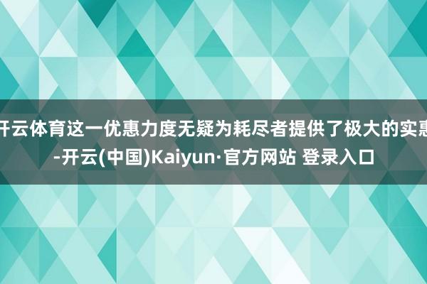 开云体育这一优惠力度无疑为耗尽者提供了极大的实惠-开云(中国)Kaiyun·官方网站 登录入口