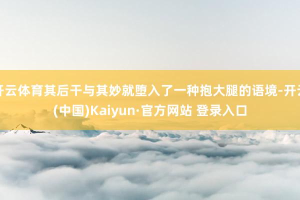 开云体育其后干与其妙就堕入了一种抱大腿的语境-开云(中国)Kaiyun·官方网站 登录入口