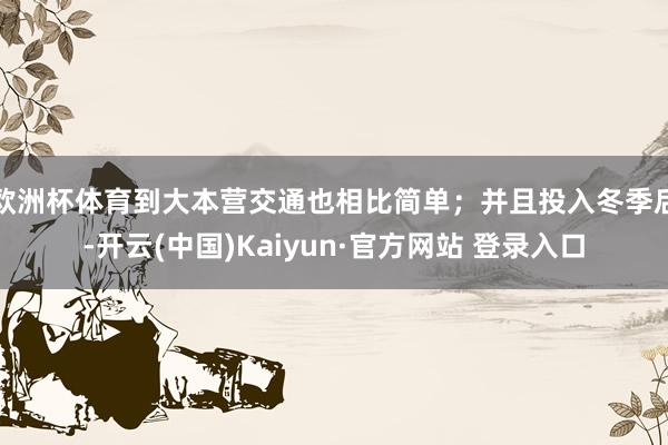 欧洲杯体育到大本营交通也相比简单；并且投入冬季后-开云(中国)Kaiyun·官方网站 登录入口