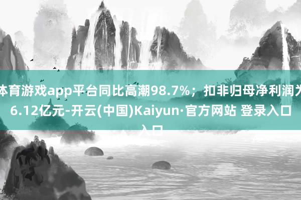 体育游戏app平台同比高潮98.7%；扣非归母净利润为6.12亿元-开云(中国)Kaiyun·官方网站 登录入口