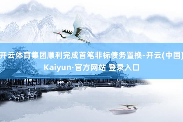 开云体育集团顺利完成首笔非标债务置换-开云(中国)Kaiyun·官方网站 登录入口