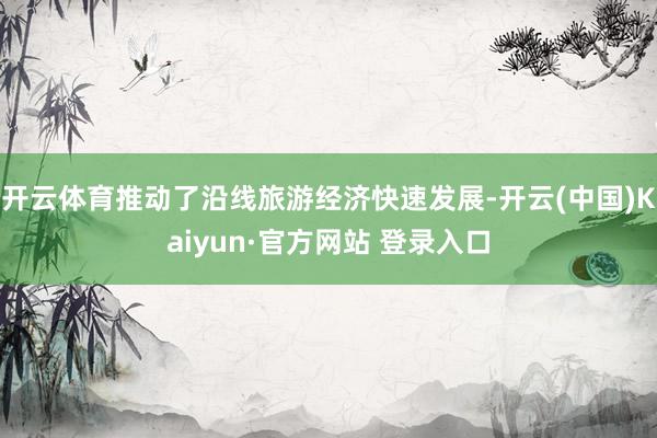 开云体育推动了沿线旅游经济快速发展-开云(中国)Kaiyun·官方网站 登录入口