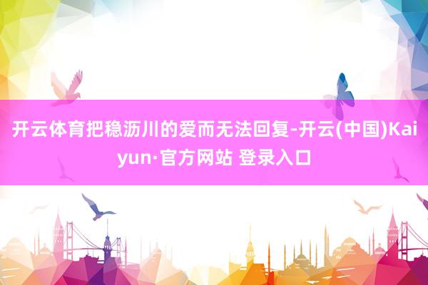 开云体育把稳沥川的爱而无法回复-开云(中国)Kaiyun·官方网站 登录入口