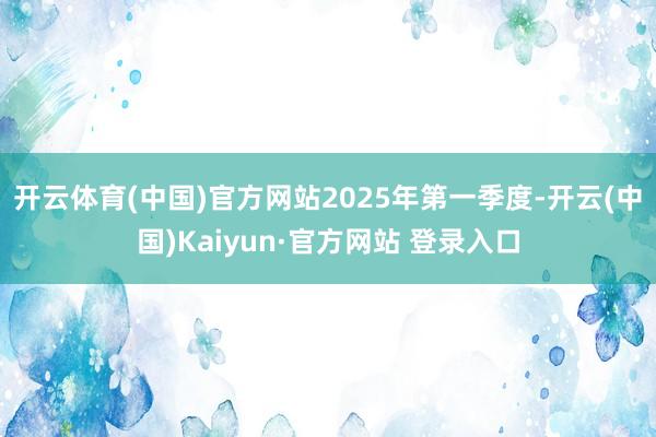 开云体育(中国)官方网站　　2025年第一季度-开云(中国)Kaiyun·官方网站 登录入口