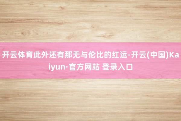 开云体育此外还有那无与伦比的红运-开云(中国)Kaiyun·官方网站 登录入口
