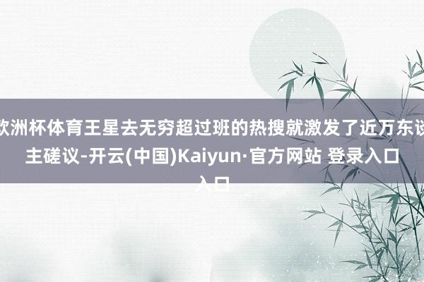 欧洲杯体育王星去无穷超过班的热搜就激发了近万东谈主磋议-开云(中国)Kaiyun·官方网站 登录入口