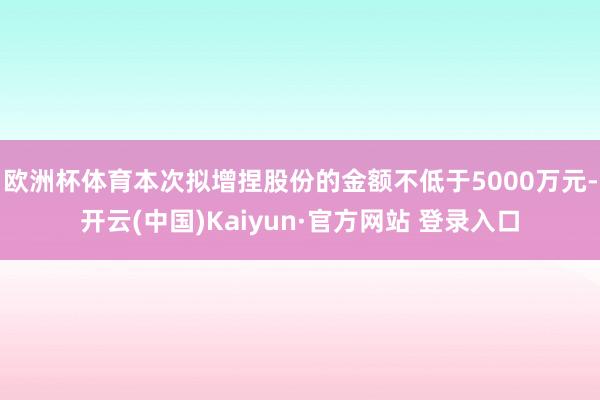 欧洲杯体育本次拟增捏股份的金额不低于5000万元-开云(中国)Kaiyun·官方网站 登录入口
