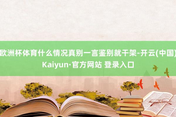 欧洲杯体育什么情况真别一言鉴别就干架-开云(中国)Kaiyun·官方网站 登录入口
