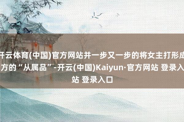 开云体育(中国)官方网站并一步又一步的将女主打形成我方的“从属品”-开云(中国)Kaiyun·官方网站 登录入口