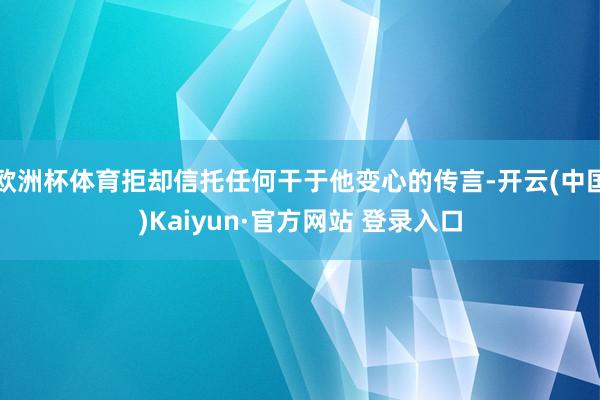 欧洲杯体育拒却信托任何干于他变心的传言-开云(中国)Kaiyun·官方网站 登录入口