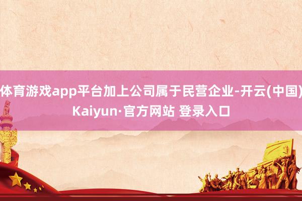 体育游戏app平台加上公司属于民营企业-开云(中国)Kaiyun·官方网站 登录入口