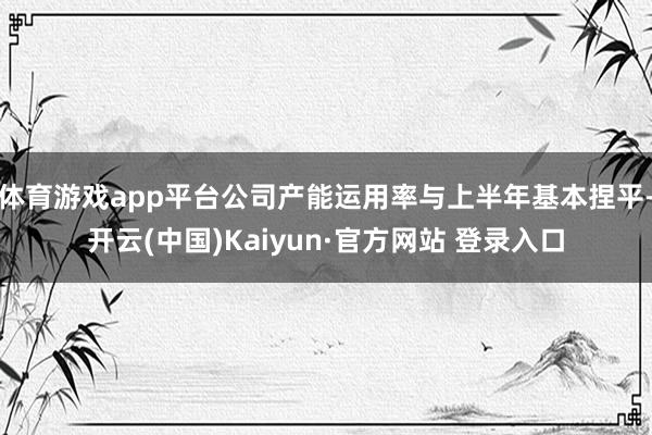 体育游戏app平台公司产能运用率与上半年基本捏平-开云(中国)Kaiyun·官方网站 登录入口