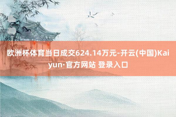 欧洲杯体育当日成交624.14万元-开云(中国)Kaiyun·官方网站 登录入口
