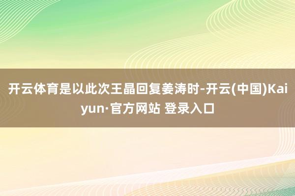 开云体育是以此次王晶回复姜涛时-开云(中国)Kaiyun·官方网站 登录入口