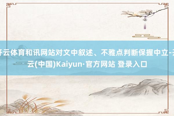 开云体育和讯网站对文中叙述、不雅点判断保握中立-开云(中国)Kaiyun·官方网站 登录入口