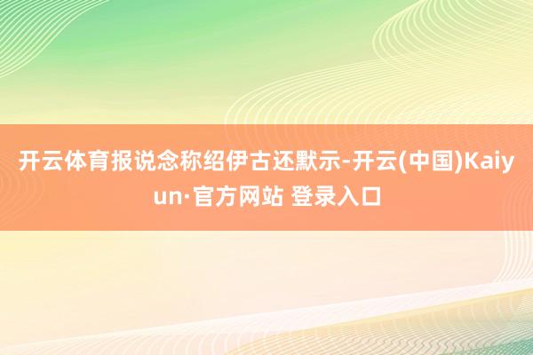 开云体育报说念称绍伊古还默示-开云(中国)Kaiyun·官方网站 登录入口