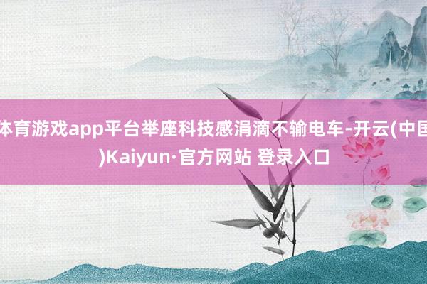 体育游戏app平台举座科技感涓滴不输电车-开云(中国)Kaiyun·官方网站 登录入口