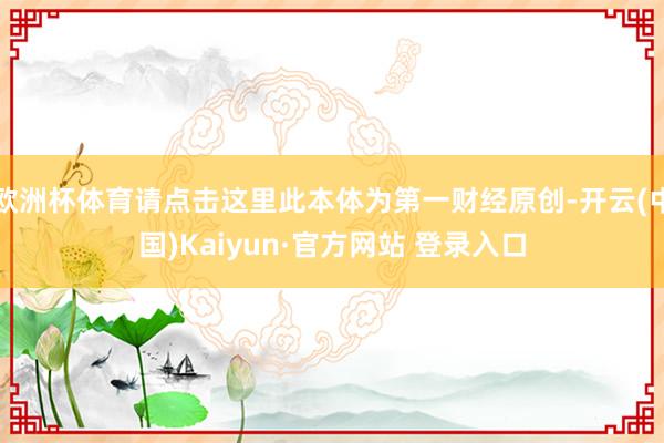 欧洲杯体育请点击这里此本体为第一财经原创-开云(中国)Kaiyun·官方网站 登录入口