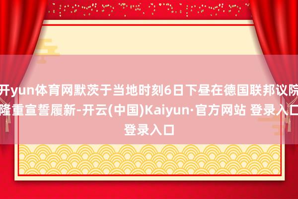 开yun体育网默茨于当地时刻6日下昼在德国联邦议院隆重宣誓履新-开云(中国)Kaiyun·官方网站 登录入口
