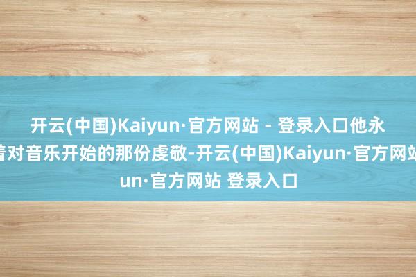 开云(中国)Kaiyun·官方网站 - 登录入口他永久保合手着对音乐开始的那份虔敬-开云(中国)Kaiyun·官方网站 登录入口
