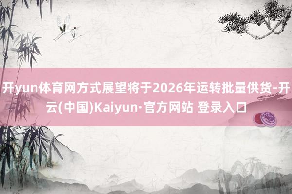 开yun体育网方式展望将于2026年运转批量供货-开云(中国)Kaiyun·官方网站 登录入口