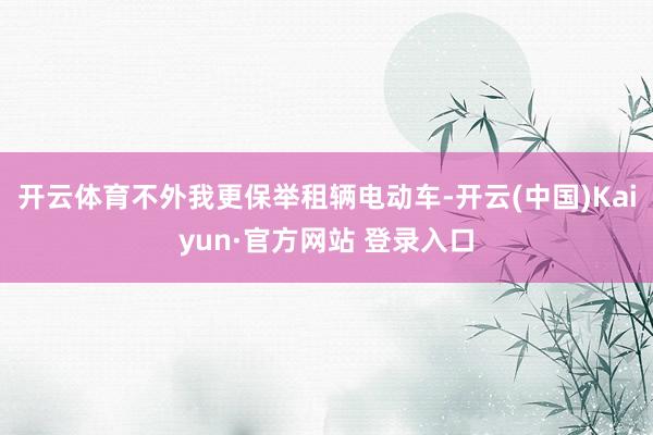 开云体育不外我更保举租辆电动车-开云(中国)Kaiyun·官方网站 登录入口