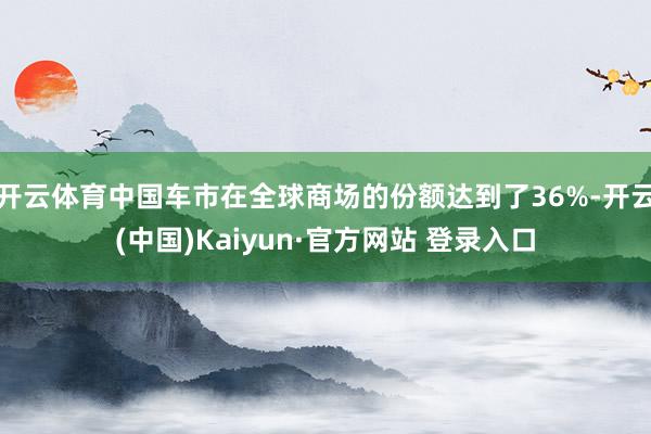 开云体育中国车市在全球商场的份额达到了36%-开云(中国)Kaiyun·官方网站 登录入口
