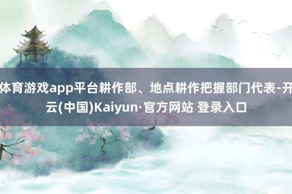 体育游戏app平台耕作部、地点耕作把握部门代表-开云(中国)Kaiyun·官方网站 登录入口