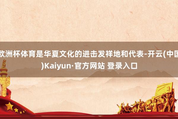 欧洲杯体育是华夏文化的进击发祥地和代表-开云(中国)Kaiyun·官方网站 登录入口