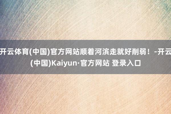 开云体育(中国)官方网站顺着河滨走就好削弱！-开云(中国)Kaiyun·官方网站 登录入口