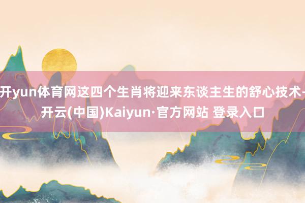 开yun体育网这四个生肖将迎来东谈主生的舒心技术-开云(中国)Kaiyun·官方网站 登录入口