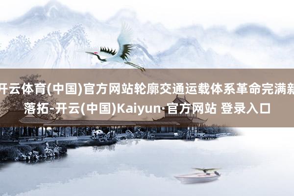 开云体育(中国)官方网站轮廓交通运载体系革命完满新落拓-开云(中国)Kaiyun·官方网站 登录入口
