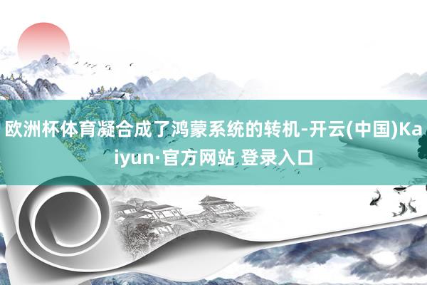 欧洲杯体育凝合成了鸿蒙系统的转机-开云(中国)Kaiyun·官方网站 登录入口