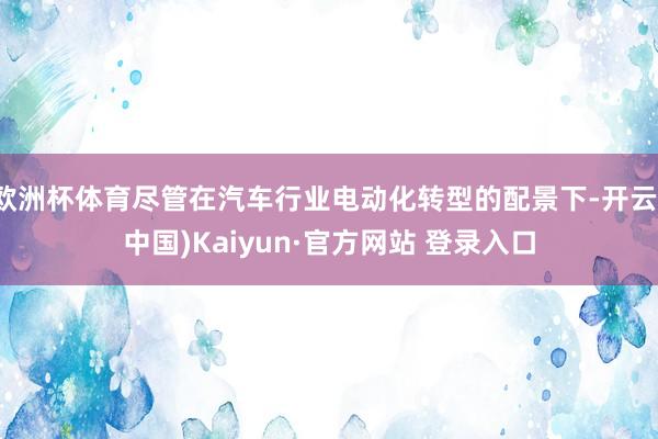 欧洲杯体育尽管在汽车行业电动化转型的配景下-开云(中国)Kaiyun·官方网站 登录入口