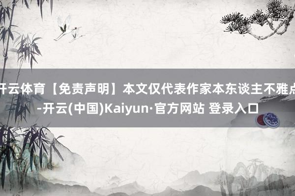 开云体育【免责声明】本文仅代表作家本东谈主不雅点-开云(中国)Kaiyun·官方网站 登录入口