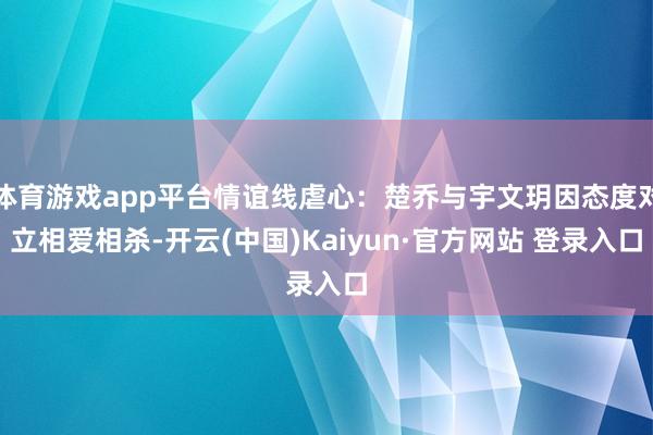 体育游戏app平台情谊线虐心：楚乔与宇文玥因态度对立相爱相杀-开云(中国)Kaiyun·官方网站 登录入口