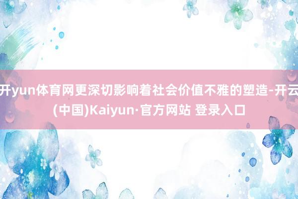 开yun体育网更深切影响着社会价值不雅的塑造-开云(中国)Kaiyun·官方网站 登录入口