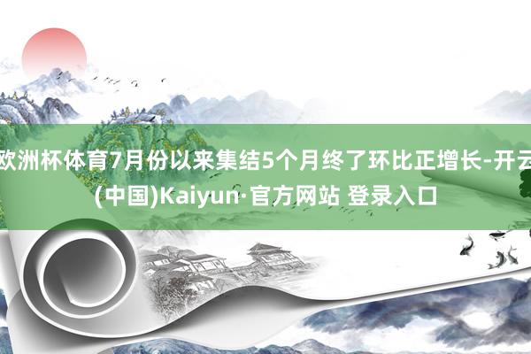 欧洲杯体育7月份以来集结5个月终了环比正增长-开云(中国)Kaiyun·官方网站 登录入口