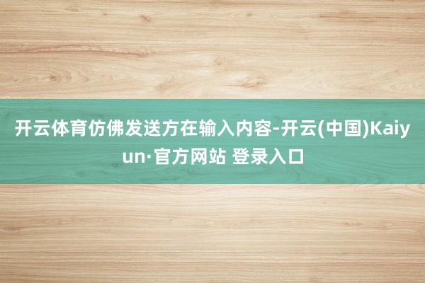 开云体育仿佛发送方在输入内容-开云(中国)Kaiyun·官方网站 登录入口