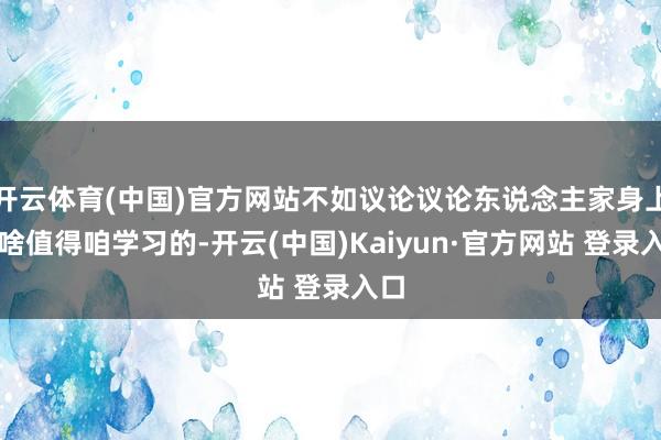 开云体育(中国)官方网站不如议论议论东说念主家身上有啥值得咱学习的-开云(中国)Kaiyun·官方网站 登录入口
