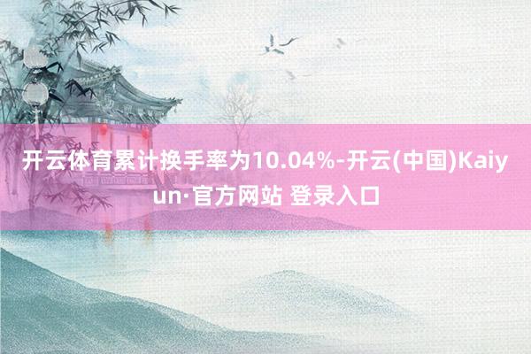 开云体育累计换手率为10.04%-开云(中国)Kaiyun·官方网站 登录入口