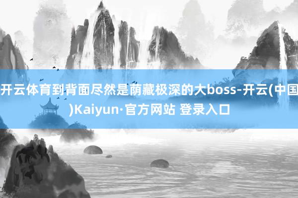 开云体育到背面尽然是荫藏极深的大boss-开云(中国)Kaiyun·官方网站 登录入口