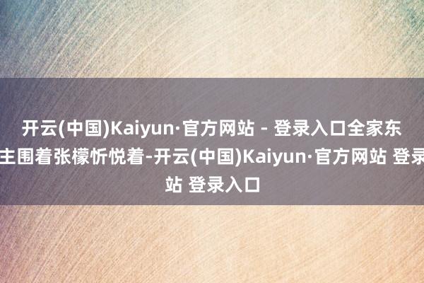 开云(中国)Kaiyun·官方网站 - 登录入口全家东说念主围着张檬忻悦着-开云(中国)Kaiyun·官方网站 登录入口