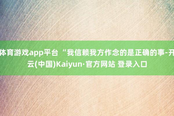 体育游戏app平台 “我信赖我方作念的是正确的事-开云(中国)Kaiyun·官方网站 登录入口
