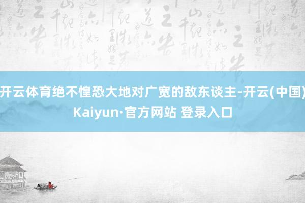 开云体育绝不惶恐大地对广宽的敌东谈主-开云(中国)Kaiyun·官方网站 登录入口