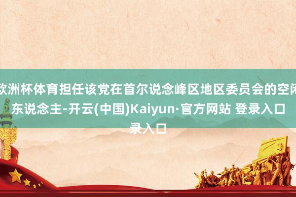 欧洲杯体育担任该党在首尔说念峰区地区委员会的空闲东说念主-开云(中国)Kaiyun·官方网站 登录入口